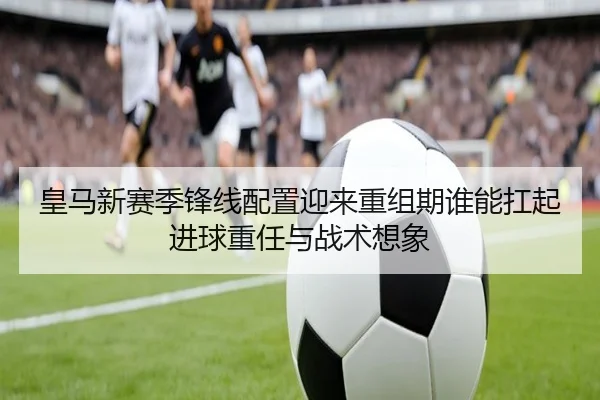 皇马新赛季锋线配置迎来重组期谁能扛起进球重任与战术想象