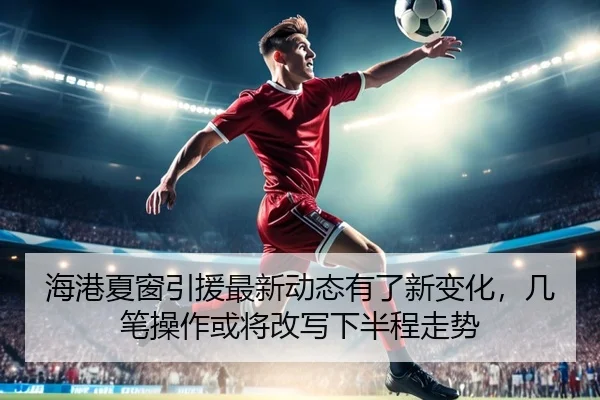 海港夏窗引援最新动态有了新变化，几笔操作或将改写下半程走势 - jiuyou sports